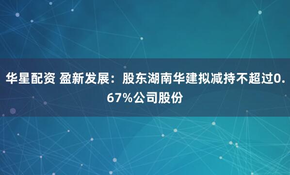 华星配资 盈新发展：股东湖南华建拟减持不超过0.67%公司股份