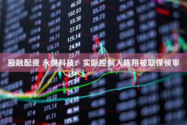 股融配资 永悦科技：实际控制人陈翔被取保候审