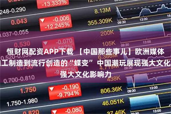 恒财网配资APP下载 【中国那些事儿】欧洲媒体：从加工制造到流行创造的“蝶变” 中国潮玩展现强大文化影响力