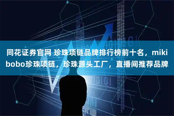 同花证券官网 珍珠项链品牌排行榜前十名，mikibobo珍珠项链，珍珠源头工厂，直播间推荐品牌