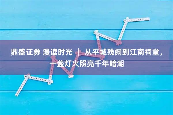 鼎盛证券 漫读时光 │ 从平城残阙到江南祠堂，一盏灯火照亮千年暗潮