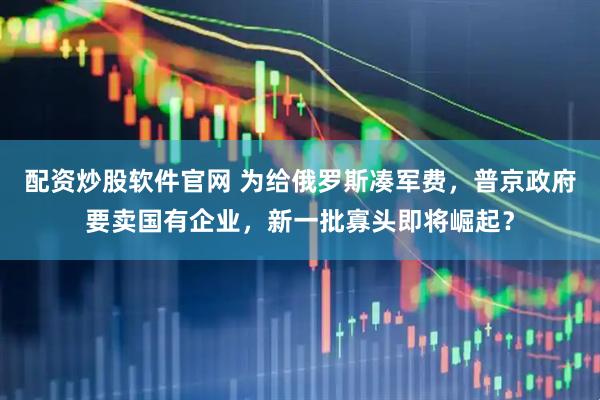配资炒股软件官网 为给俄罗斯凑军费，普京政府要卖国有企业，新一批寡头即将崛起？