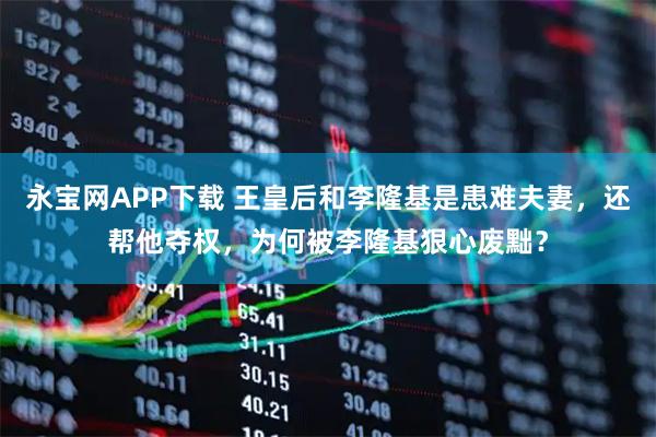 永宝网APP下载 王皇后和李隆基是患难夫妻，还帮他夺权，为何被李隆基狠心废黜？