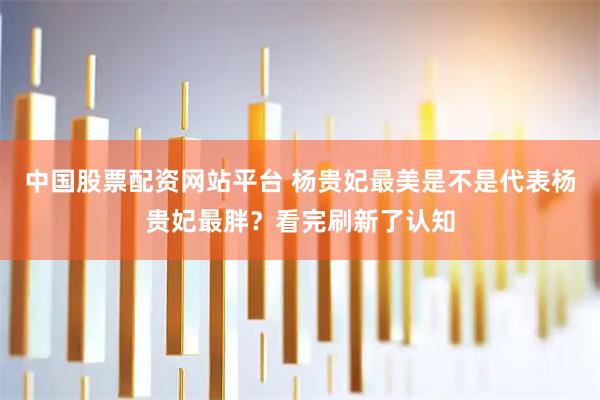 中国股票配资网站平台 杨贵妃最美是不是代表杨贵妃最胖？看完刷新了认知