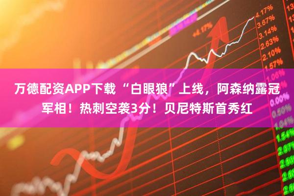 万德配资APP下载 “白眼狼”上线，阿森纳露冠军相！热刺空袭3分！贝尼特斯首秀红
