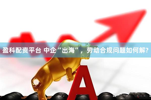 盈科配资平台 中企“出海”，劳动合规问题如何解?