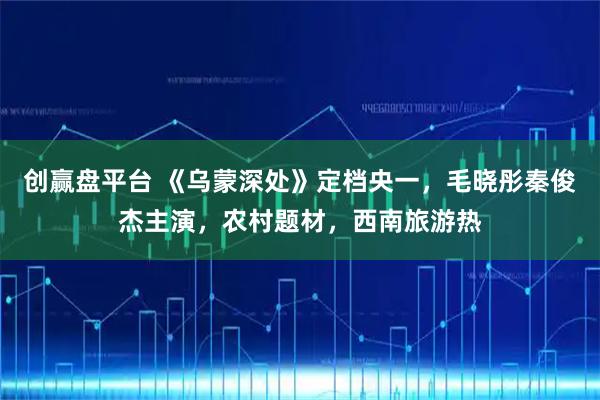 创赢盘平台 《乌蒙深处》定档央一，毛晓彤秦俊杰主演，农村题材，西南旅游热