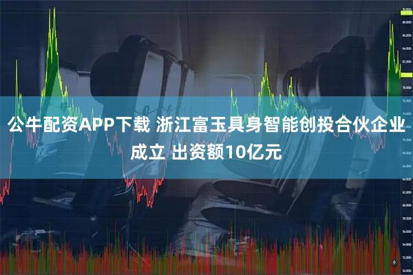 公牛配资APP下载 浙江富玉具身智能创投合伙企业成立 出资额10亿元