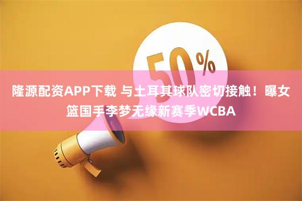 隆源配资APP下载 与土耳其球队密切接触！曝女篮国手李梦无缘新赛季WCBA