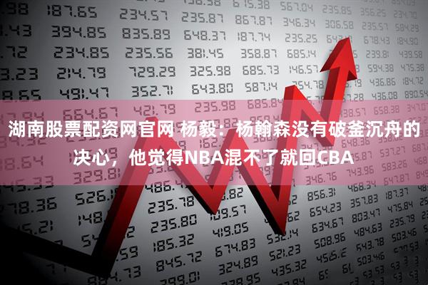 湖南股票配资网官网 杨毅：杨翰森没有破釜沉舟的决心，他觉得NBA混不了就回CBA