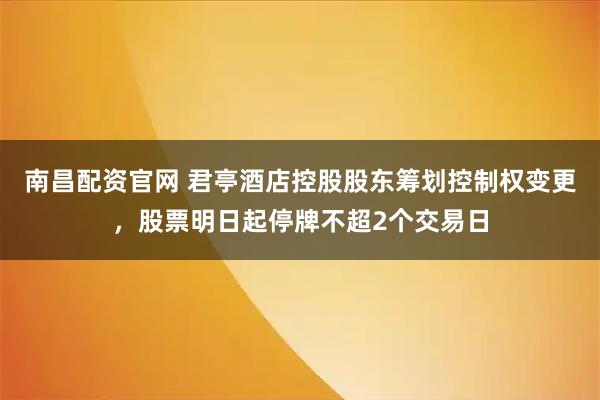 南昌配资官网 君亭酒店控股股东筹划控制权变更，股票明日起停牌不超2个交易日