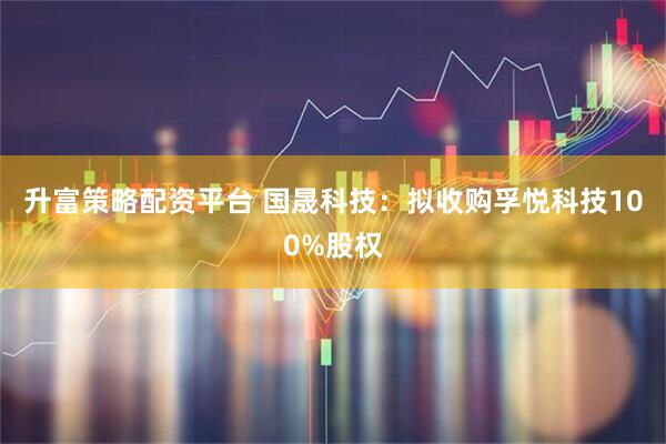 升富策略配资平台 国晟科技：拟收购孚悦科技100%股权