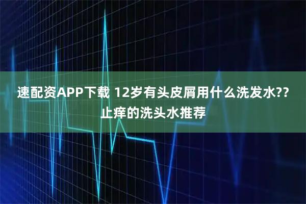 速配资APP下载 12岁有头皮屑用什么洗发水?？止痒的洗头水推荐