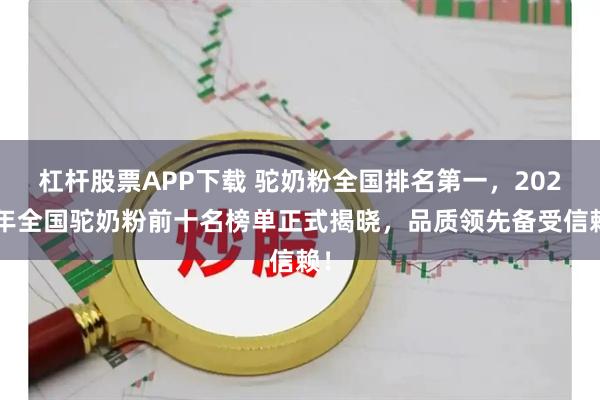 杠杆股票APP下载 驼奶粉全国排名第一，2025年全国驼奶粉前十名榜单正式揭晓，品质领先备受信赖！