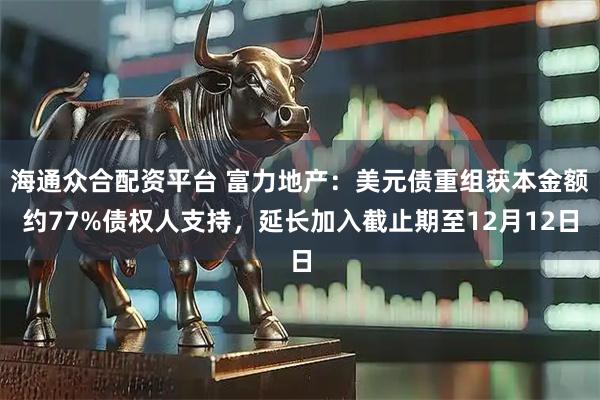 海通众合配资平台 富力地产：美元债重组获本金额约77%债权人支持，延长加入截止期至12月12日