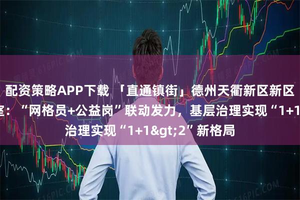 配资策略APP下载 「直通镇街」德州天衢新区新区服务管理办公室：“网格员+公益岗”联动发力，基层治理实现“1+1>2”新格局