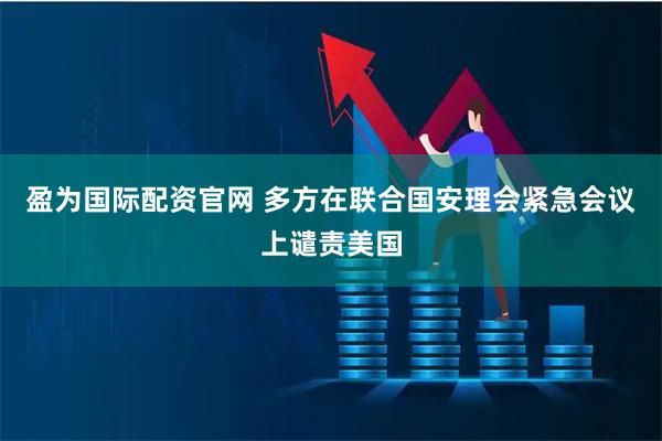 盈为国际配资官网 多方在联合国安理会紧急会议上谴责美国