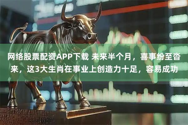 网络股票配资APP下载 未来半个月，喜事纷至沓来，这3大生肖在事业上创造力十足，容易成功