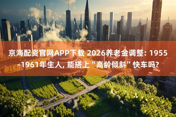 京海配资官网APP下载 2026养老金调整: 1955-1961年生人, 能搭上“高龄倾斜”快车吗?