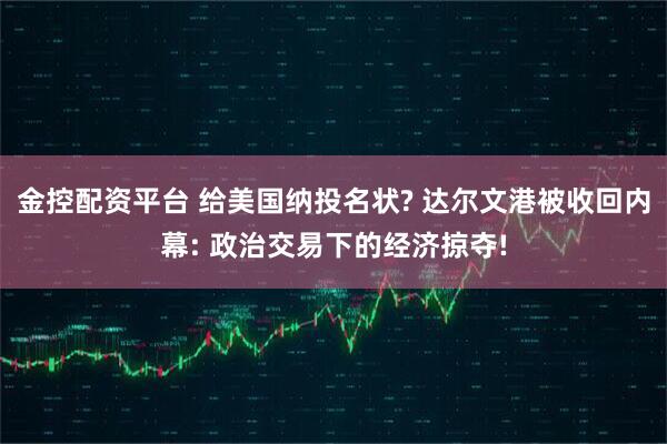 金控配资平台 给美国纳投名状? 达尔文港被收回内幕: 政治交易下的经济掠夺!