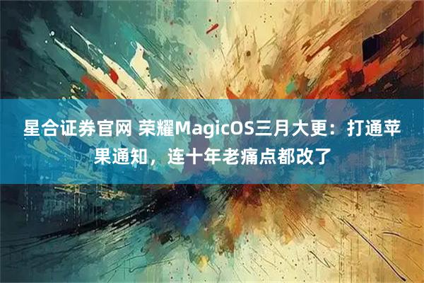 星合证券官网 荣耀MagicOS三月大更：打通苹果通知，连十年老痛点都改了
