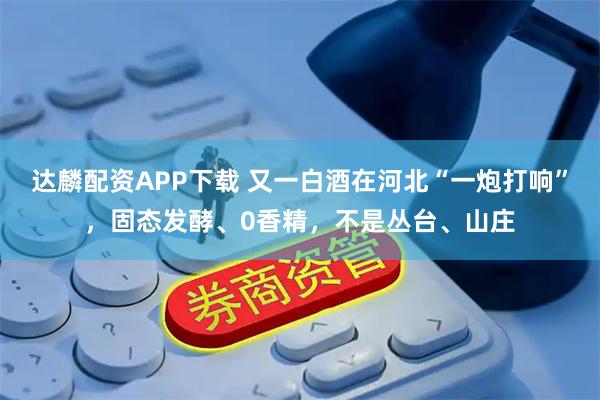 达麟配资APP下载 又一白酒在河北“一炮打响”，固态发酵、0香精，不是丛台、山庄