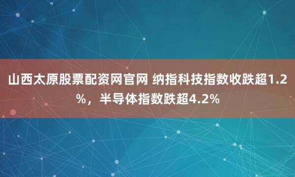 山西太原股票配资网官网 纳指科技指数收跌超1.2%，半导体指数跌超4.2%