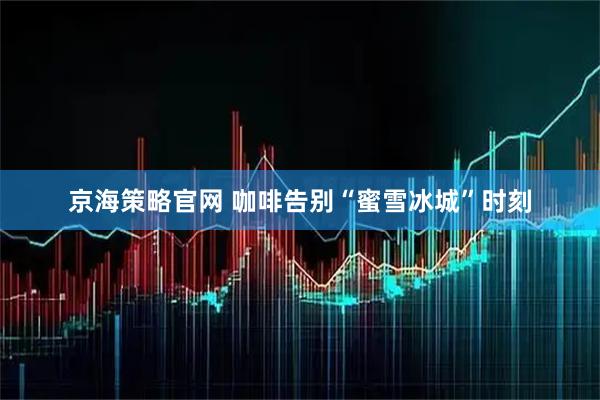 京海策略官网 咖啡告别“蜜雪冰城”时刻