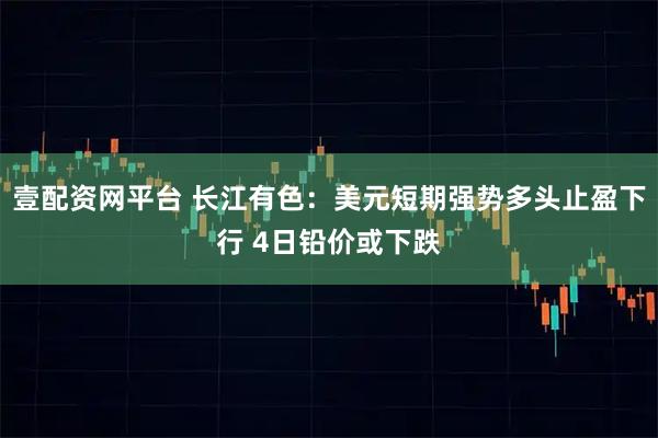 壹配资网平台 长江有色：美元短期强势多头止盈下行 4日铅价或下跌
