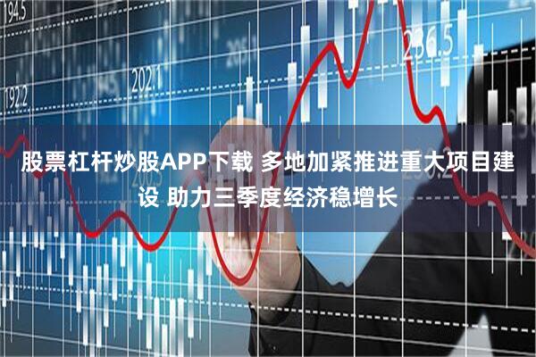 股票杠杆炒股APP下载 多地加紧推进重大项目建设 助力三季度经济稳增长