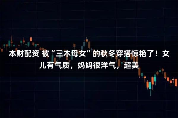 本财配资 被“三木母女”的秋冬穿搭惊艳了！女儿有气质，妈妈很洋气，超美
